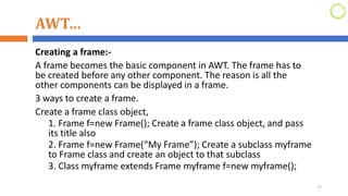 AWT…
Creating a frame:-
A frame becomes the basic component in AWT. The frame has to
be created before any other component. The reason is all the
other components can be displayed in a frame.
3 ways to create a frame.
Create a frame class object,
1. Frame f=new Frame(); Create a frame class object, and pass
its title also
2. Frame f=new Frame(“My Frame”); Create a subclass myframe
to Frame class and create an object to that subclass
3. Class myframe extends Frame myframe f=new myframe();
17
 
