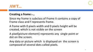 AWT…
Creating a frame:-…
Since my frame is subclass of Frame it contains a copy of
Frame class and f represents frame.
A frame with 0 pixels width and 0 pixels height will be
created, which is not visible on the screen
A pixel(picture element) represents any single point or
dot on the screen.
Any data or picture which is displayed on the screen is
composed of several dots called pixels.
18
 