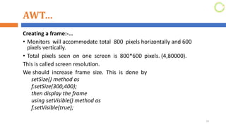 AWT…
Creating a frame:-…
• Monitors will accommodate total 800 pixels horizontally and 600
pixels vertically.
• Total pixels seen on one screen is 800*600 pixels. (4,80000).
This is called screen resolution.
We should increase frame size. This is done by
setSize() method as
f.setSize(300,400);
then display the frame
using setVisible() method as
f.setVisible(true);
19
 