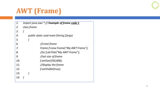 AWT (Frame)
1. import java.awt.*;// Example of frame code 1
2. class frame
3. {
4. public static void main (String []args)
5. {
6. //creat frame
7. Frame f=new Frame("My AWT Frame");
8. //or f,steTitle("My AWT Frame");
9. //set size of frame
10. f.setSize(350,400);
11. //display the frame
12. f.setVisible(true);
13. }
14. }
20
 