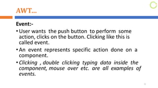 AWT…
Event:-
•User wants the push button to perform some
action, clicks on the button. Clicking like this is
called event.
•An event represents specific action done on a
component.
•Clicking , double clicking typing data inside the
component, mouse over etc. are all examples of
events.
21
 