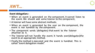 AWT…
Event delegation:-
• When an event is generated on the component, it cannot listen to
the event. We should add some listener to the component.
• A listener will have some abstract methods.
• When an event is generated by the user on the component, the
event is not handled by the component.
• The component sends (delegates) that event to the listener
attached to it.
• The listener will not handle the event. It hands over(delegates)the
event to an appropriate method.
• Finally the method is executed and the event is handled. This is
called “event delegation model”
22
 