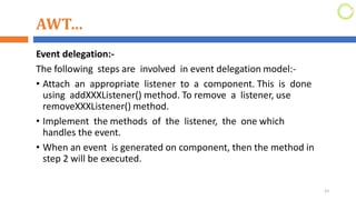 AWT…
Event delegation:-
The following steps are involved in event delegation model:-
• Attach an appropriate listener to a component. This is done
using addXXXListener() method. To remove a listener, use
removeXXXListener() method.
• Implement the methods of the listener, the one which
handles the event.
• When an event is generated on component, then the method in
step 2 will be executed.
23
 