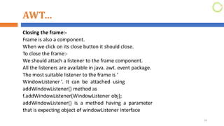 AWT…
Closing the frame:-
Frame is also a component.
When we click on its close button it should close.
To close the frame:-
We should attach a listener to the frame component.
All the listeners are available in java. awt. event package.
The most suitable listener to the frame is ‘
WindowListener ’. It can be attached using
addWindowListener() method as
f.addWindowListener(WindowListener obj);
addWindowListener() is a method having a parameter
that is expecting object of windowListener interface
24
 