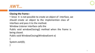AWT…
Closing the frame:-
• Since it is not possible to create an object of interface, we
should create an object to the implemention class of
interface and pass it to the method.
Window Listener interface calls the
Public void windowClosing() method when the frame is
being closed.
Public void WindowClosing(WindowEvent e)
{
System.exit(0);
}
25
 