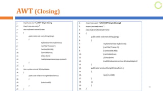 AWT (Closing)
1. import java.awt.*; //AWT Simple Closing
2. import java.awt.event.*;
3. class myframe3 extends Frame
4. {
5. public static void main (String []args)
6. {
7. myframe3 f=new myframe3();
8. f.setTitle("Frameee");
9. f.setSize(500,200);
10. f.setVisible(true);
11. //close frame
12. f.addWindowListener(new myclass());
13. }
14. }
15. class myclass extends WindowAdapter
16. {
17. public void windowClosing(WindowEvent e)
18. {
19. System.exit(0);
20. }
21. }
26
1. import java.awt.*; //64 AWT Simple Closing 2
2. import java.awt.event.*;
3. class myframe4extends Frame
4. {
5. public static void main (String []args)
6. {
7. myframe4f=new myframe4();
8. f.setTitle("Frame4");
9. f.setSize(500,400);
10. f.setVisible(true);
11. //close frame
12. f.addWindowListener(newWindowAdapter()
13. {
14. public void windowClosing(WindowEvente)
15. {
16. System.exit(0);
17. }
18. });
19. }
20. }
 