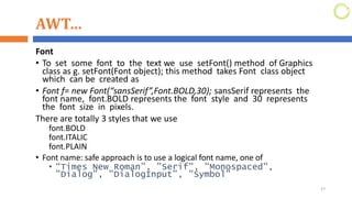 AWT…
Font
• To set some font to the text we use setFont() method of Graphics
class as g. setFont(Font object); this method takes Font class object
which can be created as
• Font f= new Font(“sansSerif”,Font.BOLD,30); sansSerif represents the
font name, font.BOLD represents the font style and 30 represents
the font size in pixels.
There are totally 3 styles that we use
font.BOLD
font.ITALIC
font.PLAIN
• Font name: safe approach is to use a logical font name, one of
• “Times New Roman”, "Serif", "Monospaced",
"Dialog", "DialogInput", "Symbol"
27
 