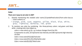 AWT…
Color
There are 2 ways to set color in AWT
1. Directly mentioning the needed color name (13 predefined colors) from color class as
: Color.x where x is
• orange, pink, cyan, magenta, yellow, black, blue, white,
gray, lightGray, darkGray, red, green
2. To mention any color by combining the three primary colors: red, green and blue,
while creating color class object as.
color c= new color(r, g, b); r, g, b values changes from 0 to 255.
0 represents no color, 10 represents low intensity and 200 represents high intensity
of color.
Color c=new color(255,0,0)//red color
Color c=new color(255,255,255)//white color
Color c=new color(0,0,0)// black color
29
 