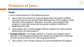 Features of Java…
Simple:
• Java is simple because of the following factors.
1. Java is free from pointers (i.e) java program does not contain pointers
concept hence we can achieve faster development of the program, faster
execution of the program. Whenever we write a java program that
program is internally converted into pointer program simplicity in
developing the code.
2. Java contains the in-built Garbage Collector program for improving the
performance of a java program.
• Garbage Collector: A Garbage collector is a system java program which
executes in the background along with regular java program for collecting
unused memory locations for improving performance.
3. Java contains user friendly syntaxes for quick development of program.
3
 