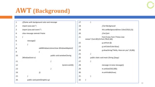 AWT (Background)
1. //frame with background color and message
2. import java.awt.*;
3. import java.awt.event.*;
4. class message extends Frame
5. {
6. message()
7. {
8. addWindowListener(new WindowAdapter()
9. {
10. public void windowClosing
(WindowEvent e)
11. {
12. System.exit(0);
13. }
14. });
15. }
16. public void paint(Graphics g)
30
17. {
18. //set Background
19. this.setBackground(new Color(250,0,2));
20. //set font
21. Font f=new Font ("times new
roman",Font.BOLD+Font.ITALIC,60);
22. g.setFont (f);
23. g.setColor(Color.blue);
24. g.drawString("Hello, How are you",10,80);
25. }
26. public static void main (String []args)
27. {
28. message m=new message();
29. m.setSize(550,300);
30. m.setVisible(true);
31. }
32. }
 