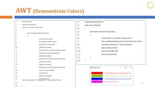 AWT (Demonstrate Colors)
1. import java.awt.*;
2. import javax.swing.JPanel;
3. public class ColorJPanel extends JPanel
4. {
5. public void paintComponent (Graphics g)
6. {
7. super.paintComponent( g);
8. this.setBackground(Color.WHITE);
9. g.setColor(new Color(255,0,0));
10. g.fillRect(15,25,100,20);
11. g.drawString("Current RGB:"+g.getColor(),130,40);
12. g.setColor(new Color(0.50f,0.75f,0.0f));
13. g.fillRect(15,50,100,20);
14. g.drawString("Current RGB:"+g.getColor(),130,65);
15. g.setColor(Color.BLUE);
16. g.fillRect(15,75,100,20);
17. g.drawString("Current RGB:"+g.getColor(),130,90);
18. Color color = Color.MAGENTA;
19. g.setColor(color);
20. g.fillRect(15,100,100,20);
21. g.drawString("RGB
values:"+color.getRed()+","+color.getGreen()+","+color.getBlue(),130,115);
22. }
23. }
31
1. import javax.swing.JFrame;
2. public class ShowColors
3. {
4. public static void main (String []args)
5. {
6. JFrame frame = new JFrame ("Using colors");
7. frame.setDefaultCloseOperation( JFrame.EXIT_ON_CLOSE );
8. ColorJPanel colorJPanel = new ColorJPanel();
9. frame.add(colorJPanel);
10. frame.setSize(400, 180);
11. frame.setVisible(true);
12. }
13. }
 