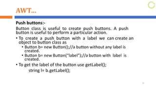 AWT…
Push buttons:-
Button class is useful to create push buttons. A push
button is useful to perform a particular action.
• To create a push button with a label we can create an
object to button class as
• Button b= new Button();//a button without any label is
created.
• Button b= new Button(“label”);//a button with label is
created.
• To get the label of the button use getLabel();
string l= b.getLabel();
32
 