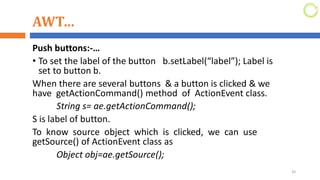 AWT…
Push buttons:-…
• To set the label of the button b.setLabel(“label”); Label is
set to button b.
When there are several buttons & a button is clicked & we
have getActionCommand() method of ActionEvent class.
String s= ae.getActionCommand();
S is label of button.
To know source object which is clicked, we can use
getSource() of ActionEvent class as
Object obj=ae.getSource();
33
 