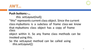 AWT…
Push buttons:-…
this. setLayout(null);
“this” represents current class object. Since the current
class mybuttons is a subclass of frame class we know
that mybuttons class object has a copy of frame
class
object within it. So any frame class methods can be
invoked using this.
So the setLayout method can be called using
this.setLayout();
34
 