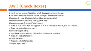 AWT (Check Boxes)
A check box is a square shaped box which displays an option to the user
• To create checkbox we can create an object to checkbox class as
Checkbox cb= new Checkbox();//checkbox without any label
Checkbox cb= new Checkbox(“label”);//with label
Checkbox cb= new Checkbox(“label”, state);
if state is true check box will appear as if it is selected by default, else not selected.
• To get the state of the checkbox:-
Boolean b=cb.getState();
If the check box is selected this method returns true else false.
• To set the state of checkbox
Cb.setState(true);
• To get the label of check box
String s=cb.getLabel();
39
 