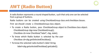AWT (Radio Button)
A radio Button represents a round shaped button, such that only one can be selected
from a group of buttons.
Radio buttons can be created using CheckboxGroup class and checkbox classes.
First we should create a CheckboxGroup class object.
• To create a Radio button, pass CheckboxGroup object to Checkbox class object.
CheckboxGroup cbg=new CheckboxGroup();
Checkbox cb=new Checkbox(“label”, cbg, state);
• To know which Radio button is selected by the user
Checkbox cb=cbg.getSelectedCheckbox();
• To know the selected radio button’s label String
label=cbg.getselectedCheckbox().getLabel();
40
 