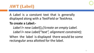 AWT (Label)
A Label is a constant text that is generally
displayed along with a TextField or TextArea.
To create a Label:-
Label l= new Label();//create an empty Label.
Label l= new Label(“text”, alignment constraint);
When the label is displayed there would be some
rectangular area allotted for the label.
42
 