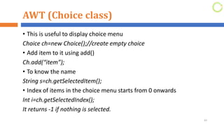 AWT (Choice class)
• This is useful to display choice menu
Choice ch=new Choice();//create empty choice
• Add item to it using add()
Ch.add(“item”);
• To know the name
String s=ch.getSelectedItem();
• Index of items in the choice menu starts from 0 onwards
Int i=ch.getSelectedIndex();
It returns -1 if nothing is selected.
43
 