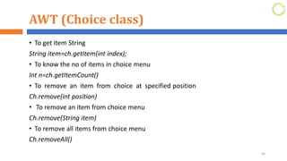 AWT (Choice class)
• To get item String
String item=ch.getItem(int index);
• To know the no of items in choice menu
Int n=ch.getItemCount()
• To remove an item from choice at specified position
Ch.remove(int position)
• To remove an item from choice menu
Ch.remove(String item)
• To remove all items from choice menu
Ch.removeAll()
44
 