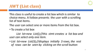 AWT (List class)
This class is useful to create a list box which is similar to
choice menu. A listbox presents the user with a scrolling
list of text items.
The user can select one or more items from the list box.
• To create a list box
List lst=new List();//this stmt creates a list box and
user can select only one item.
• List lst=new List(3);//displays initially 3 rows, the rest
of rows can be seen by clicking on the scroll button
45
 