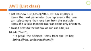 AWT (List class)
• List lst=new List(3,true);//this list box displays 3
items, the next parameter true represents the user
can select more than one item from the available
items. If it is false then the user can select only one item.
• To add items to the list box we can use add() as
lst.add(“item”);
• To get all the selected items from the list box
String x[]=lst. getSelectedItems();
46
 