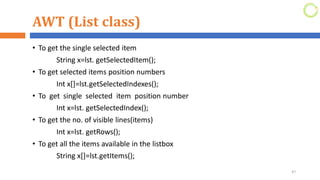 AWT (List class)
• To get the single selected item
String x=lst. getSelectedItem();
• To get selected items position numbers
Int x[]=lst.getSelectedIndexes();
• To get single selected item position number
Int x=lst. getSelectedIndex();
• To get the no. of visible lines(items)
Int x=lst. getRows();
• To get all the items available in the listbox
String x[]=lst.getItems();
47
 