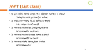 AWT (List class)
• To get item name when the position number is known
String item=lst.getItem(int index);
• To know how many no. of items are there
Int x=lst.getItemCount();
• To remove an item at specified position
lst.remove(int position);
• To remove an item whose name is given
lst.remove(String item);
• To remove all the items from the list.
lst.removeAll();
48
 