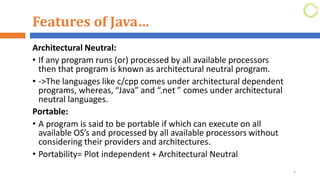 Features of Java…
Architectural Neutral:
• If any program runs (or) processed by all available processors
then that program is known as architectural neutral program.
• ->The languages like c/cpp comes under architectural dependent
programs, whereas, “Java” and “.net ” comes under architectural
neutral languages.
Portable:
• A program is said to be portable if which can execute on all
available OS’s and processed by all available processors without
considering their providers and architectures.
• Portability= Plot independent + Architectural Neutral
5
 