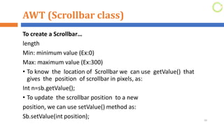 AWT (Scrollbar class)
To create a Scrollbar…
length
Min: minimum value (Ex:0)
Max: maximum value (Ex:300)
• To know the location of Scrollbar we can use getValue() that
gives the position of scrollbar in pixels, as:
Int n=sb.getValue();
• To update the scrollbar position to a new
position, we can use setValue() method as:
Sb.setValue(int position); 50
 