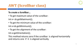 AWT (Scrollbar class)
To create a Scrollbar…
• To get maximum value of the scrollbar:
Int x= sb.getMaximum();
• To get the minimum value of the scrollbar:
Int x=sb.getMinimum();
• To get the alignment of the scrollbar:
Int x=getOrientation();
This method returns zero if the scrollbar is aligned horizontally
and returns one if it is aligned vertically.
51
 