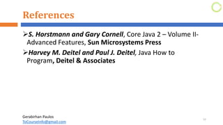 References
➢S. Horstmann and Gary Cornell, Core Java 2 – Volume II-
Advanced Features, Sun Microsystems Press
➢Harvey M. Deitel and Paul J. Deitel, Java How to
Program, Deitel & Associates
52
Gerabirhan Paulos
ToCourseInfo@gmail.com
 