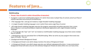 Features of Java…
Multithreading:
• Thread:- flow of control is called a thread.(flow of execution).
• A program is said to be multithreaded program if in which there exists multiple flow of controls and all such flow of
controls executed concurrently & simultaneously.
• ->The languages like c and cpp are treated as single threaded modeling languages.
• -> A single threaded modeling language is one in which there exists single flow of control.
• ->All single thread modeling languages executes the program sequentially and whole execution time is more.
Hence industry is not recommending to implement distributed applications with single threaded modeling
languages.
• -> The languages like “Java” and “.net” are treated as multithreaded modeling language since there exists multiple
flow of controls.
• -> Multitasking is the one specialized form of Multithreading. When we write any Java program there exists two
types of threads. They are
• i) background thread ii)foreground thread.
• -> A background thread is one which always monitors the status of foreground thread.
• -> A foreground thread is one which always executes user defined subprograms/functions. In Java environment,
background thread will exists only one time whereas foreground thread can exists either one ( or) many times.
6
 
