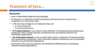 Features of Java…
Networked:
• Java is networked programming language.
• A network is a collection of interconnected autonomous/non autonomous
computers for sharing the data.
• -> We have two categories of networks they are:
• I) Trusted Networks.
• Ii) Untrusted Networks.
• ->A Trusted network is one which is the collection of interconnected autonomous
computers with, trusted network architecture we can develop internet (or)
distributed applications.
• ->An Untrusted network is one in which there exists a collection of interconnected
non-autonomous computers, with untrusted network architecture we can develop
intranet ( or) centralized applications.
• Conclusion: The s/w Java contains the predefined API[library] for developing
network related applications.
7
 