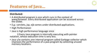Features of Java…
Distributed:
• A distributed program is one which runs in the context of
www/browser. Every distributed application can be accessed across
the Globe.
• E.g.:-servlets, jsp, ejb comes under distributed applications.
• High Performance:
• Java is high performance language since
i) Every Java program is internally executing with pointer
notation, whose execution time is very less.
• Java s/w contains one internal program called Garbage collector which
improves the performance of a java program by collecting unused
memory locations.
8
 