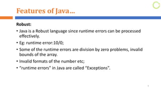 Features of Java…
Robust:
• Java is a Robust language since runtime errors can be processed
effectively.
• Eg: runtime error:10/0;
• Some of the runtime errors are division by zero problems, invalid
bounds of the array.
• Invalid formats of the number etc;
• “runtime errors” in Java are called “Exceptions”.
9
 