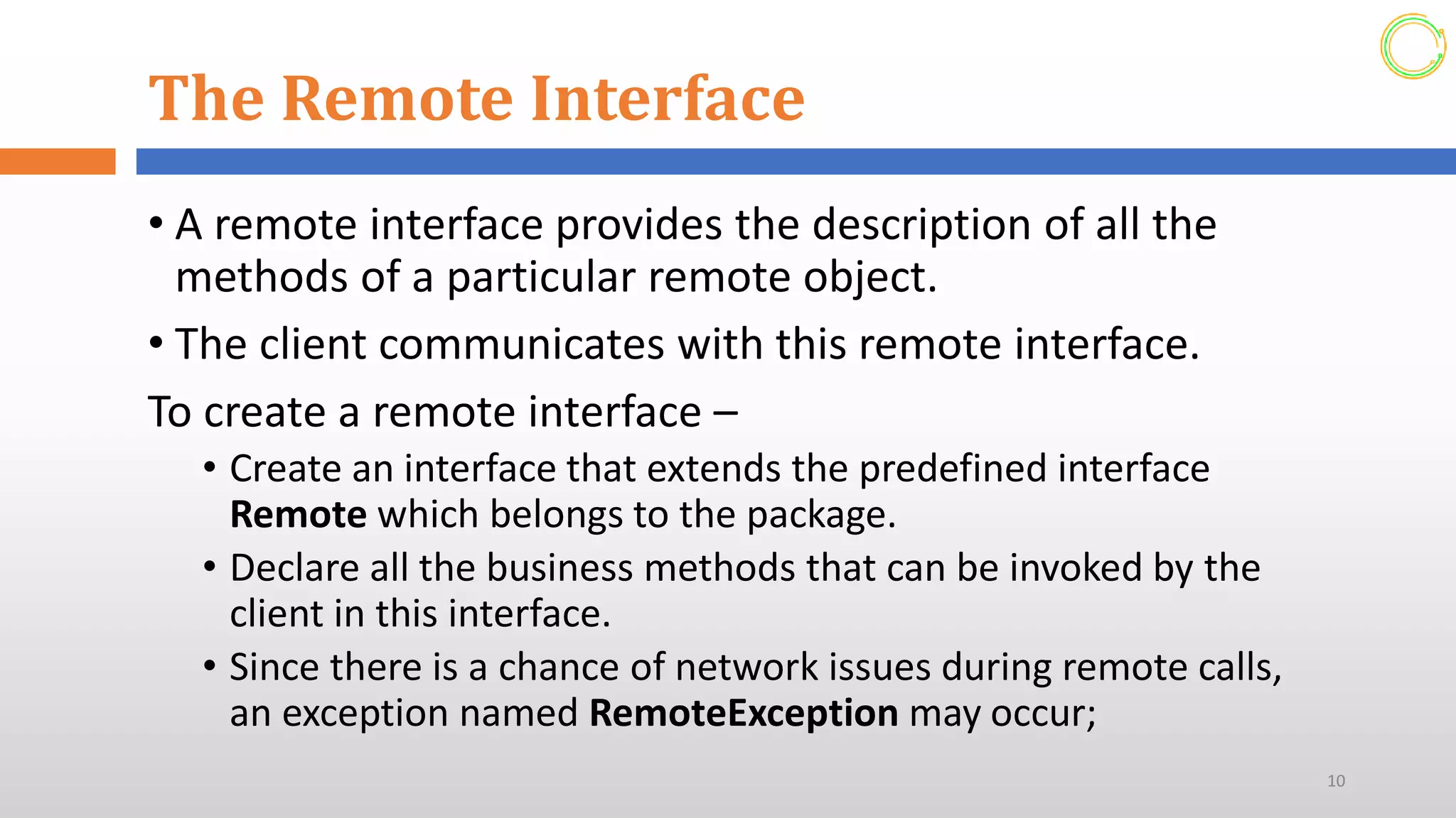 The Remote Interface
• A remote interface provides the description of all the
methods of a particular remote object.
• The client communicates with this remote interface.
To create a remote interface –
• Create an interface that extends the predefined interface
Remote which belongs to the package.
• Declare all the business methods that can be invoked by the
client in this interface.
• Since there is a chance of network issues during remote calls,
an exception named RemoteException may occur;
10
 