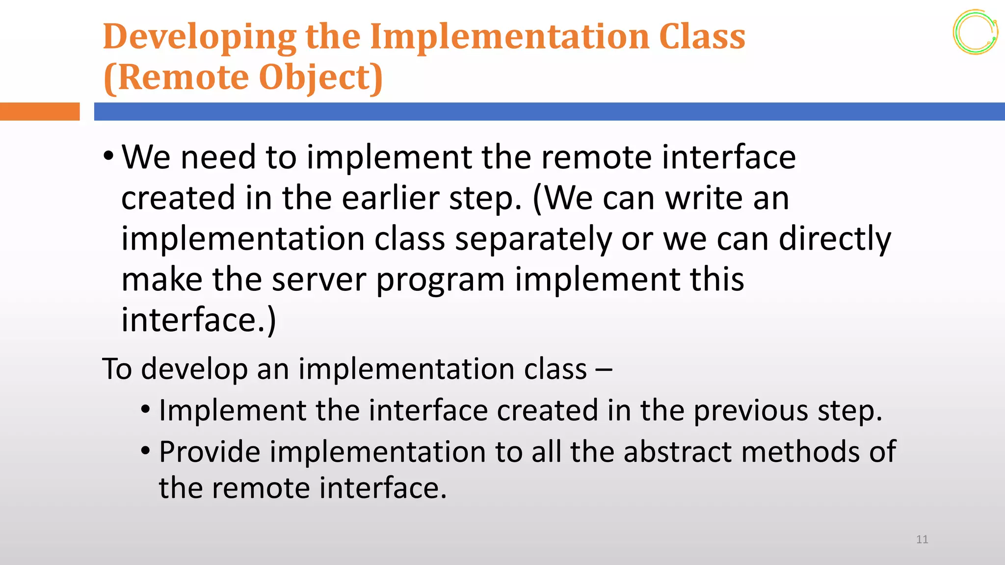Developing the Implementation Class
(Remote Object)
•We need to implement the remote interface
created in the earlier step. (We can write an
implementation class separately or we can directly
make the server program implement this
interface.)
To develop an implementation class –
• Implement the interface created in the previous step.
• Provide implementation to all the abstract methods of
the remote interface.
11
 