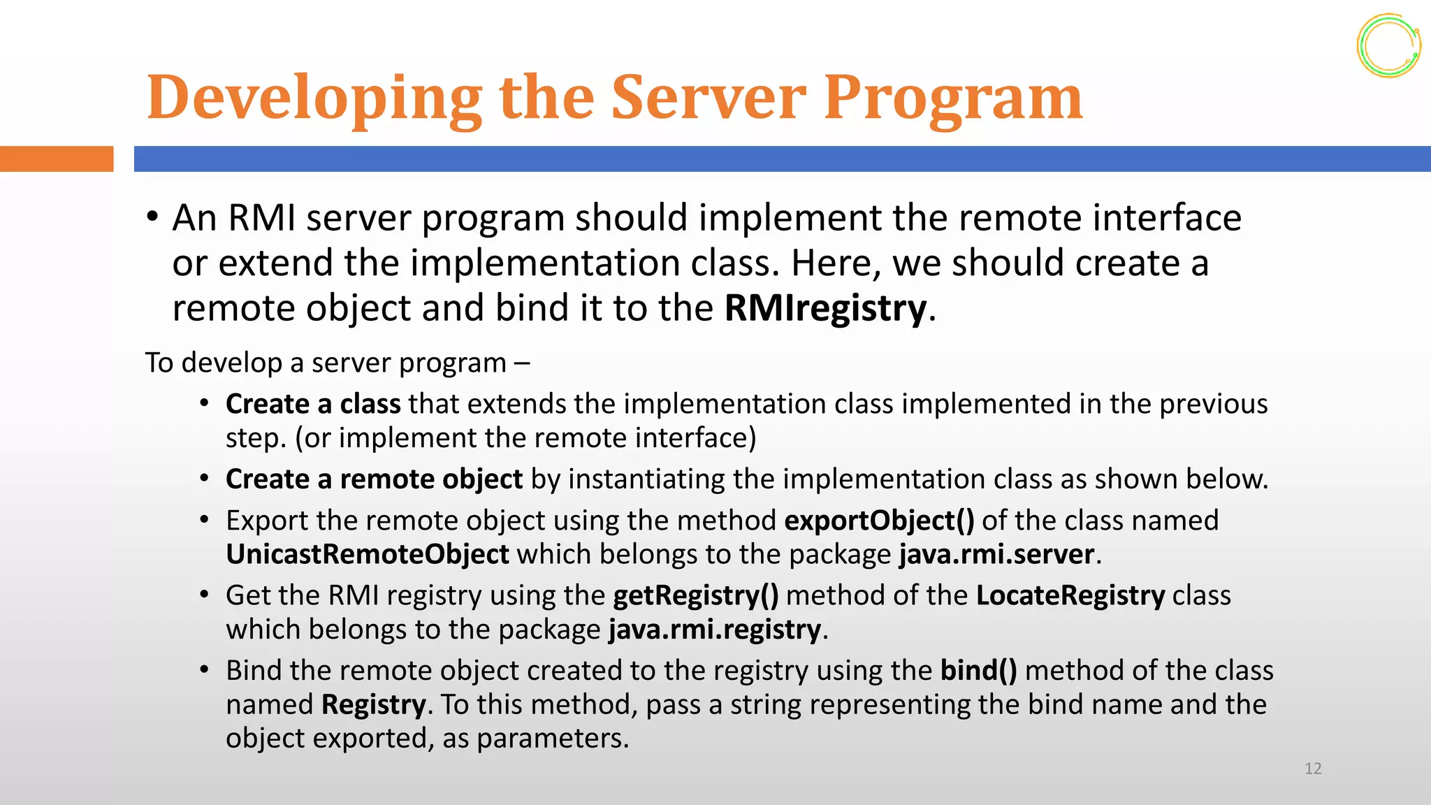 Developing the Server Program
• An RMI server program should implement the remote interface
or extend the implementation class. Here, we should create a
remote object and bind it to the RMIregistry.
To develop a server program –
• Create a class that extends the implementation class implemented in the previous
step. (or implement the remote interface)
• Create a remote object by instantiating the implementation class as shown below.
• Export the remote object using the method exportObject() of the class named
UnicastRemoteObject which belongs to the package java.rmi.server.
• Get the RMI registry using the getRegistry() method of the LocateRegistry class
which belongs to the package java.rmi.registry.
• Bind the remote object created to the registry using the bind() method of the class
named Registry. To this method, pass a string representing the bind name and the
object exported, as parameters.
12
 