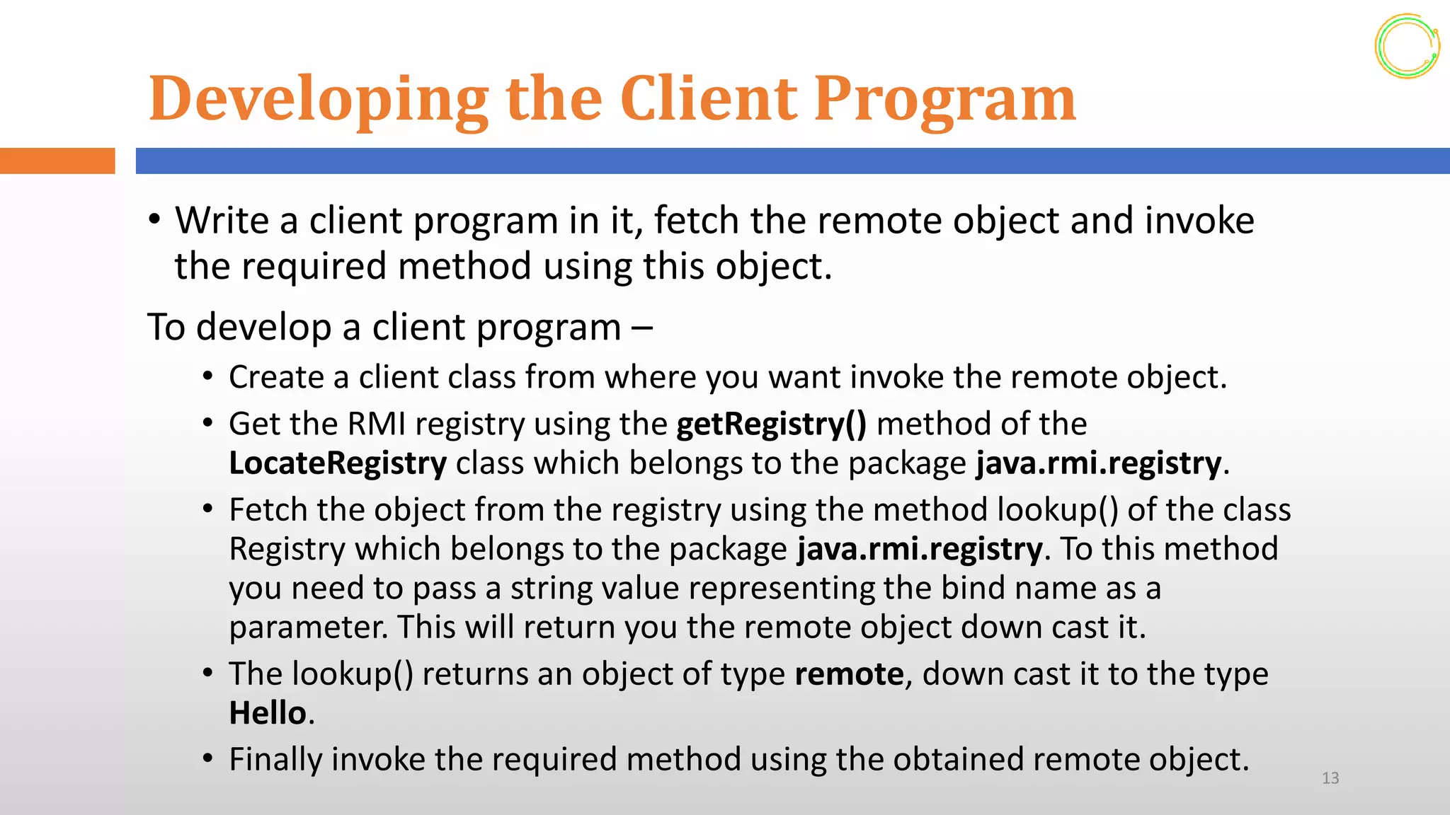 Developing the Client Program
• Write a client program in it, fetch the remote object and invoke
the required method using this object.
To develop a client program –
• Create a client class from where you want invoke the remote object.
• Get the RMI registry using the getRegistry() method of the
LocateRegistry class which belongs to the package java.rmi.registry.
• Fetch the object from the registry using the method lookup() of the class
Registry which belongs to the package java.rmi.registry. To this method
you need to pass a string value representing the bind name as a
parameter. This will return you the remote object down cast it.
• The lookup() returns an object of type remote, down cast it to the type
Hello.
• Finally invoke the required method using the obtained remote object. 13
 