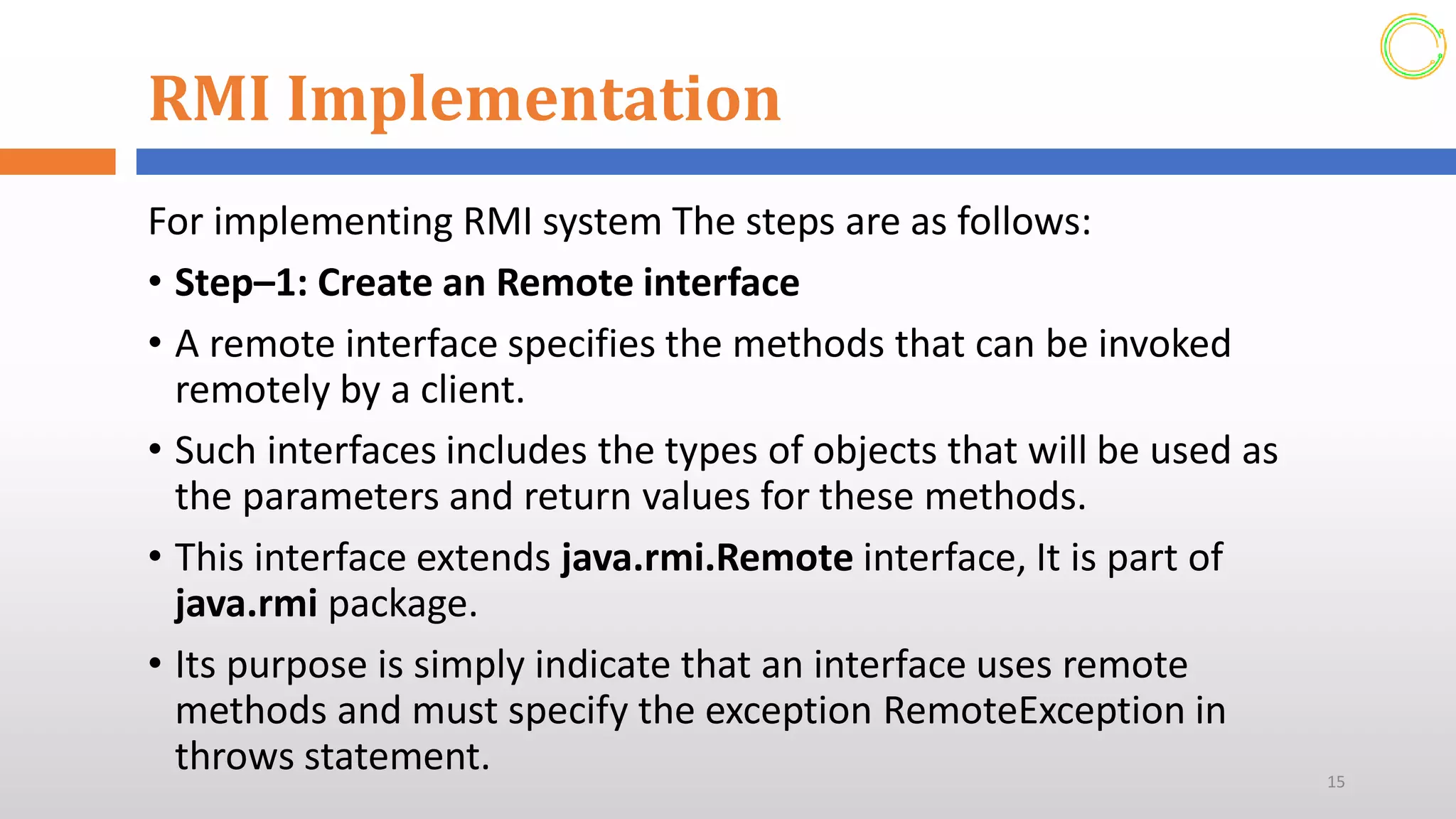 RMI Implementation
For implementing RMI system The steps are as follows:
• Step–1: Create an Remote interface
• A remote interface specifies the methods that can be invoked
remotely by a client.
• Such interfaces includes the types of objects that will be used as
the parameters and return values for these methods.
• This interface extends java.rmi.Remote interface, It is part of
java.rmi package.
• Its purpose is simply indicate that an interface uses remote
methods and must specify the exception RemoteException in
throws statement. 15
 