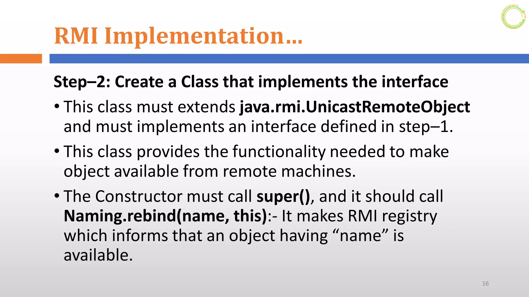 RMI Implementation…
Step–2: Create a Class that implements the interface
• This class must extends java.rmi.UnicastRemoteObject
and must implements an interface defined in step–1.
• This class provides the functionality needed to make
object available from remote machines.
• The Constructor must call super(), and it should call
Naming.rebind(name, this):- It makes RMI registry
which informs that an object having “name” is
available.
16
 