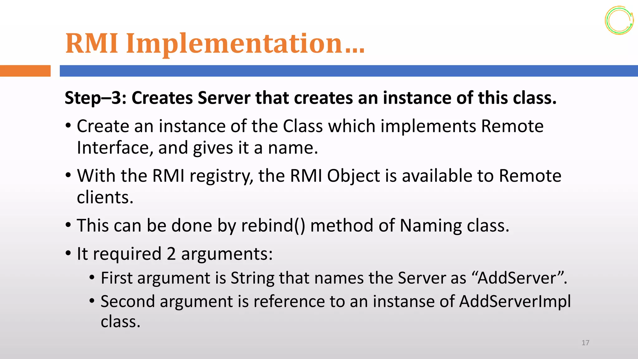 RMI Implementation…
Step–3: Creates Server that creates an instance of this class.
• Create an instance of the Class which implements Remote
Interface, and gives it a name.
• With the RMI registry, the RMI Object is available to Remote
clients.
• This can be done by rebind() method of Naming class.
• It required 2 arguments:
• First argument is String that names the Server as “AddServer”.
• Second argument is reference to an instanse of AddServerImpl
class.
17
 