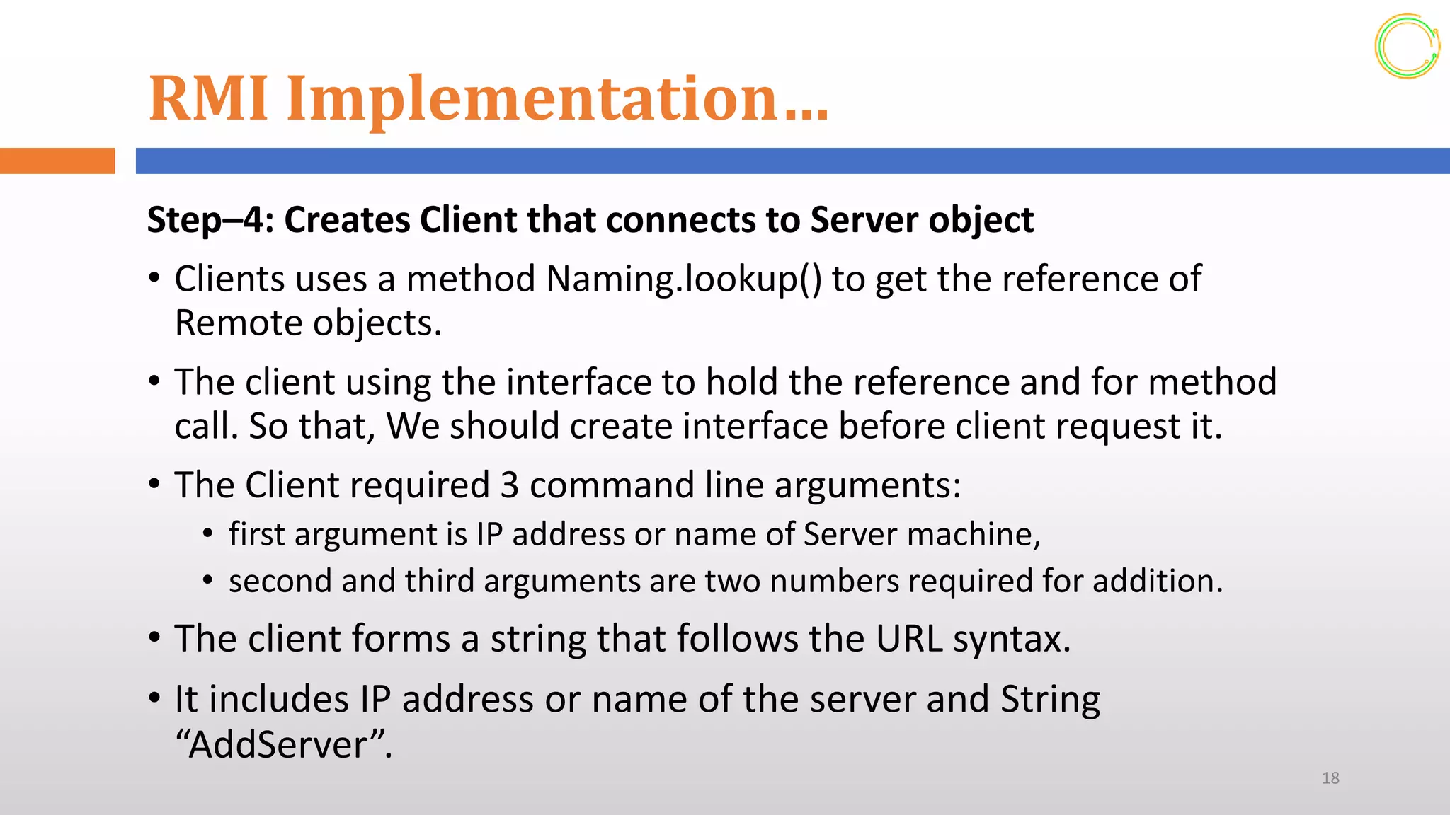 RMI Implementation…
Step–4: Creates Client that connects to Server object
• Clients uses a method Naming.lookup() to get the reference of
Remote objects.
• The client using the interface to hold the reference and for method
call. So that, We should create interface before client request it.
• The Client required 3 command line arguments:
• first argument is IP address or name of Server machine,
• second and third arguments are two numbers required for addition.
• The client forms a string that follows the URL syntax.
• It includes IP address or name of the server and String
“AddServer”.
18
 