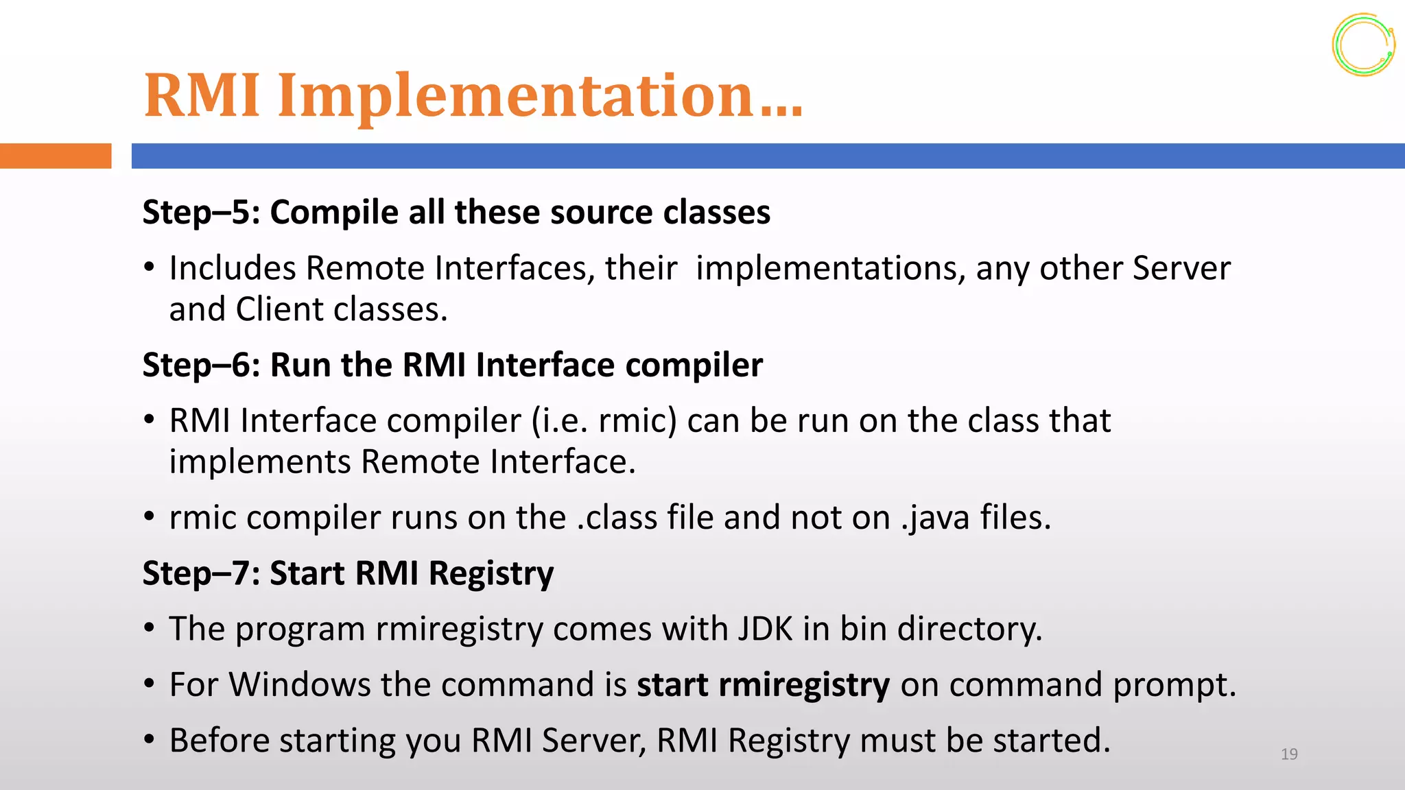 RMI Implementation…
Step–5: Compile all these source classes
• Includes Remote Interfaces, their implementations, any other Server
and Client classes.
Step–6: Run the RMI Interface compiler
• RMI Interface compiler (i.e. rmic) can be run on the class that
implements Remote Interface.
• rmic compiler runs on the .class file and not on .java files.
Step–7: Start RMI Registry
• The program rmiregistry comes with JDK in bin directory.
• For Windows the command is start rmiregistry on command prompt.
• Before starting you RMI Server, RMI Registry must be started. 19
 
