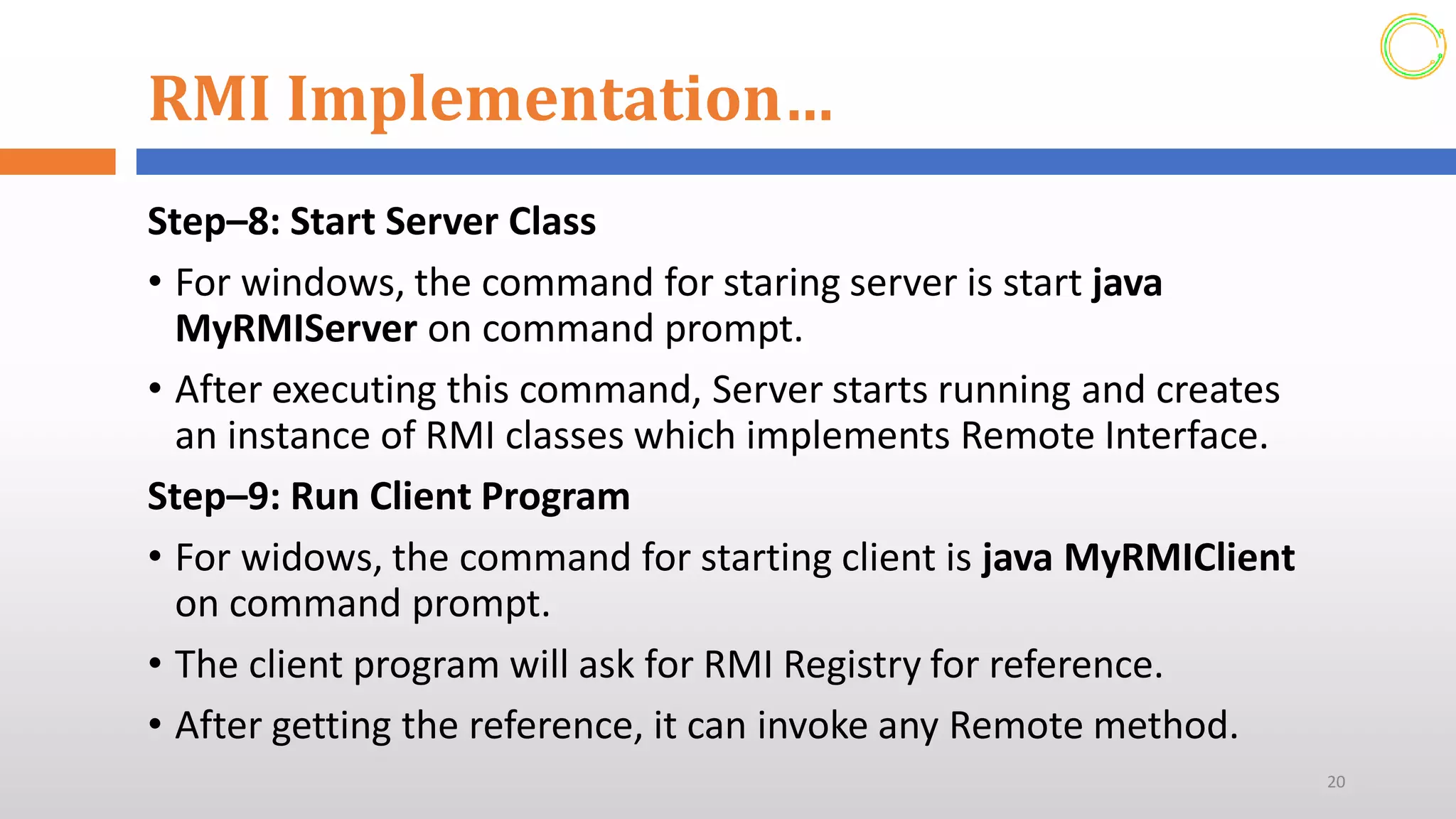 RMI Implementation…
Step–8: Start Server Class
• For windows, the command for staring server is start java
MyRMIServer on command prompt.
• After executing this command, Server starts running and creates
an instance of RMI classes which implements Remote Interface.
Step–9: Run Client Program
• For widows, the command for starting client is java MyRMIClient
on command prompt.
• The client program will ask for RMI Registry for reference.
• After getting the reference, it can invoke any Remote method.
20
 