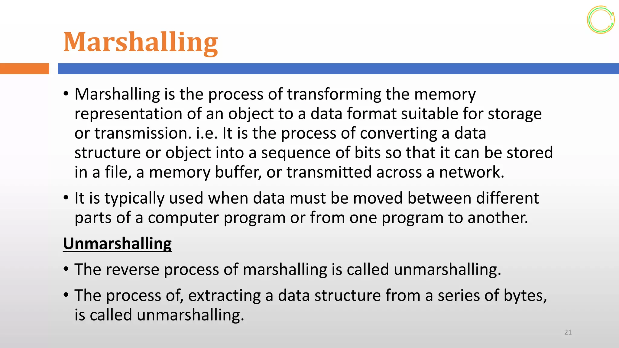 Marshalling
• Marshalling is the process of transforming the memory
representation of an object to a data format suitable for storage
or transmission. i.e. It is the process of converting a data
structure or object into a sequence of bits so that it can be stored
in a file, a memory buffer, or transmitted across a network.
• It is typically used when data must be moved between different
parts of a computer program or from one program to another.
Unmarshalling
• The reverse process of marshalling is called unmarshalling.
• The process of, extracting a data structure from a series of bytes,
is called unmarshalling.
21
 