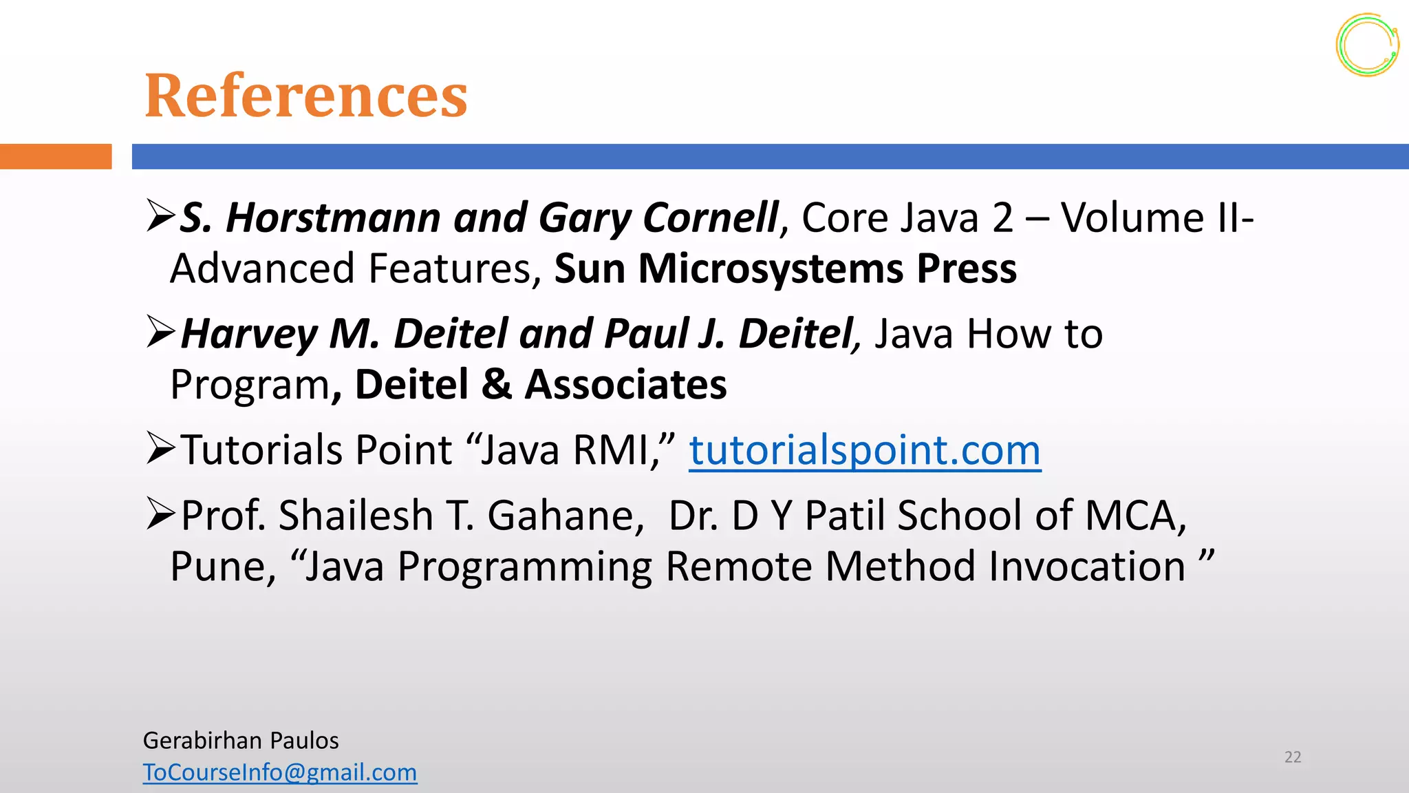 References
➢S. Horstmann and Gary Cornell, Core Java 2 – Volume II-
Advanced Features, Sun Microsystems Press
➢Harvey M. Deitel and Paul J. Deitel, Java How to
Program, Deitel & Associates
➢Tutorials Point “Java RMI,” tutorialspoint.com
➢Prof. Shailesh T. Gahane, Dr. D Y Patil School of MCA,
Pune, “Java Programming Remote Method Invocation ”
22
Gerabirhan Paulos
ToCourseInfo@gmail.com
 