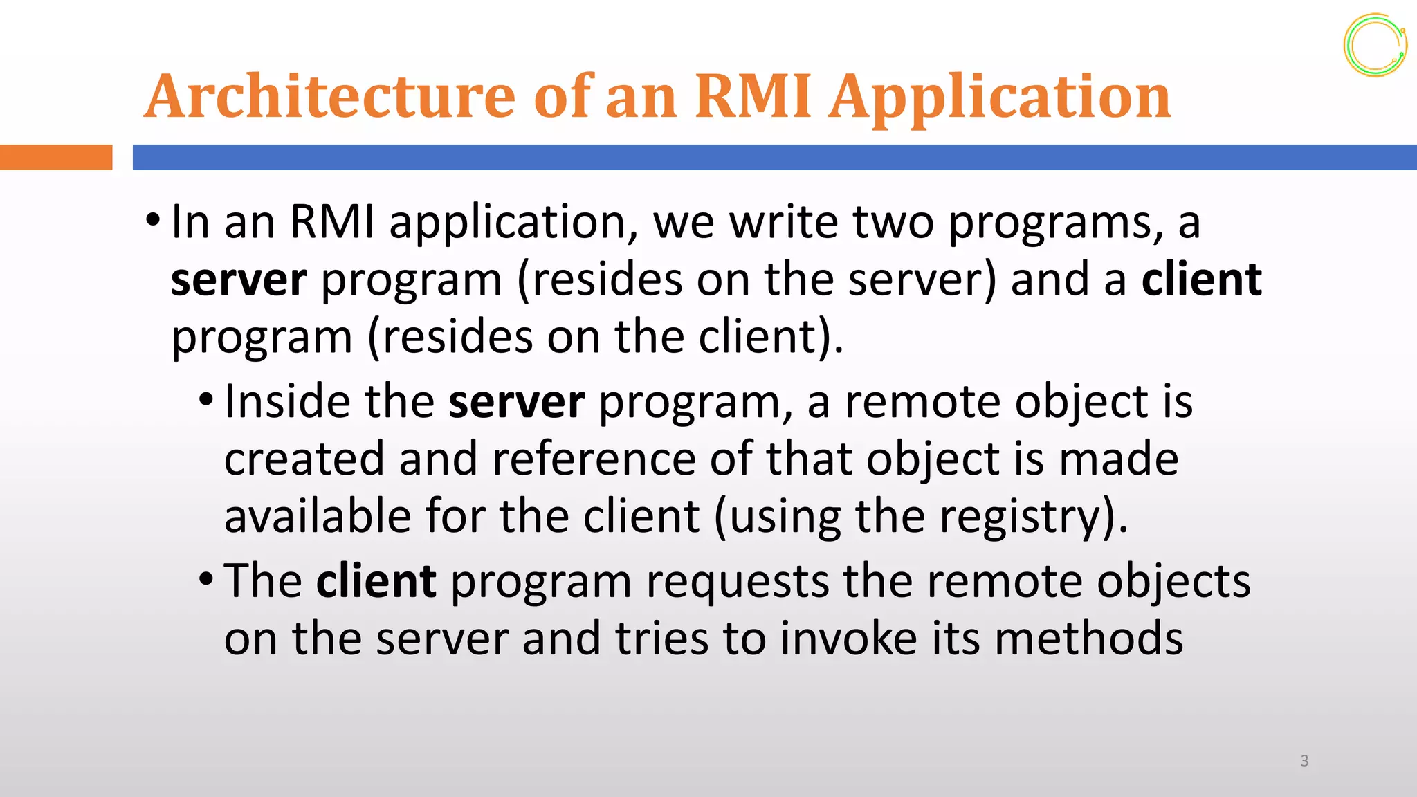 Architecture of an RMI Application
•In an RMI application, we write two programs, a
server program (resides on the server) and a client
program (resides on the client).
• Inside the server program, a remote object is
created and reference of that object is made
available for the client (using the registry).
• The client program requests the remote objects
on the server and tries to invoke its methods
3
 