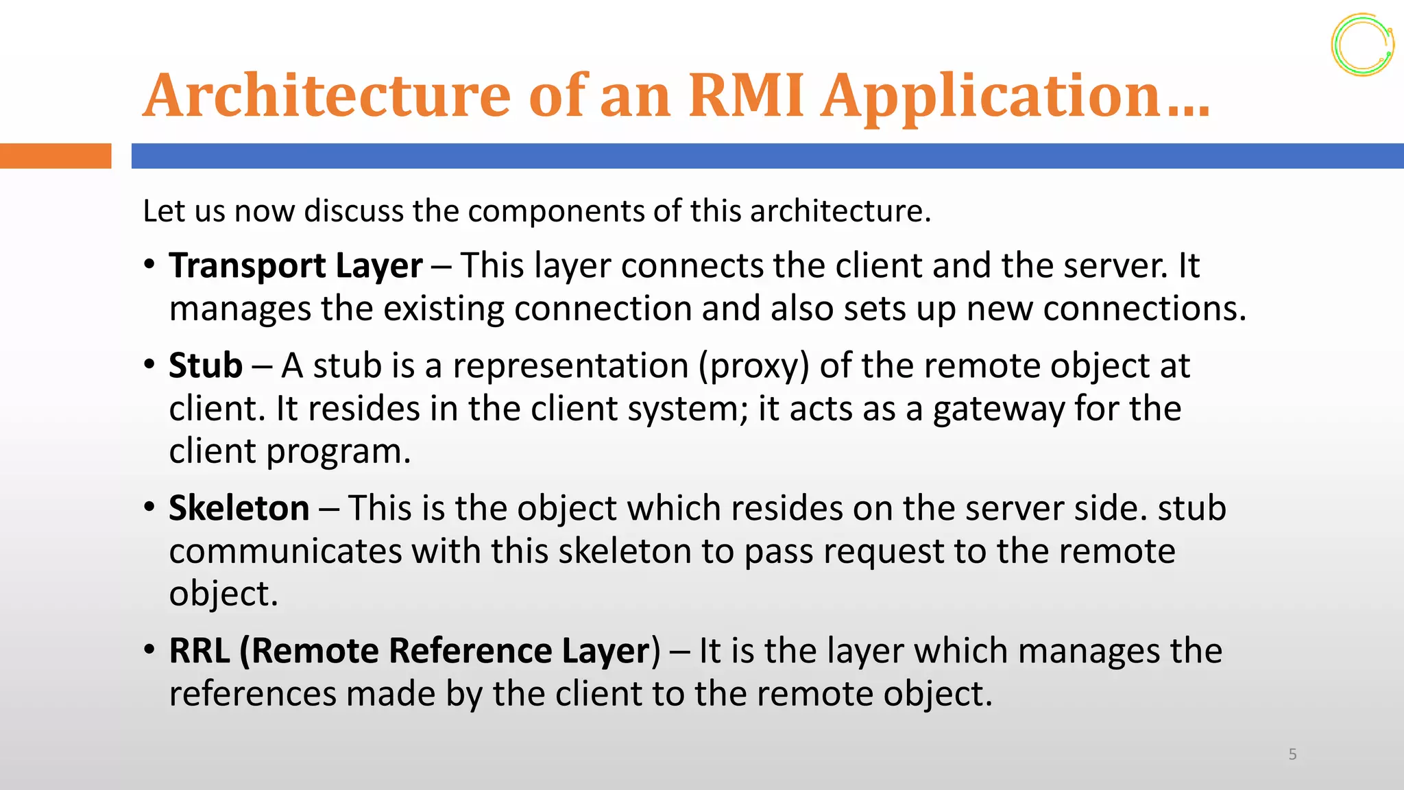 Architecture of an RMI Application…
Let us now discuss the components of this architecture.
• Transport Layer ─ This layer connects the client and the server. It
manages the existing connection and also sets up new connections.
• Stub ─ A stub is a representation (proxy) of the remote object at
client. It resides in the client system; it acts as a gateway for the
client program.
• Skeleton ─ This is the object which resides on the server side. stub
communicates with this skeleton to pass request to the remote
object.
• RRL (Remote Reference Layer) ─ It is the layer which manages the
references made by the client to the remote object.
5
 