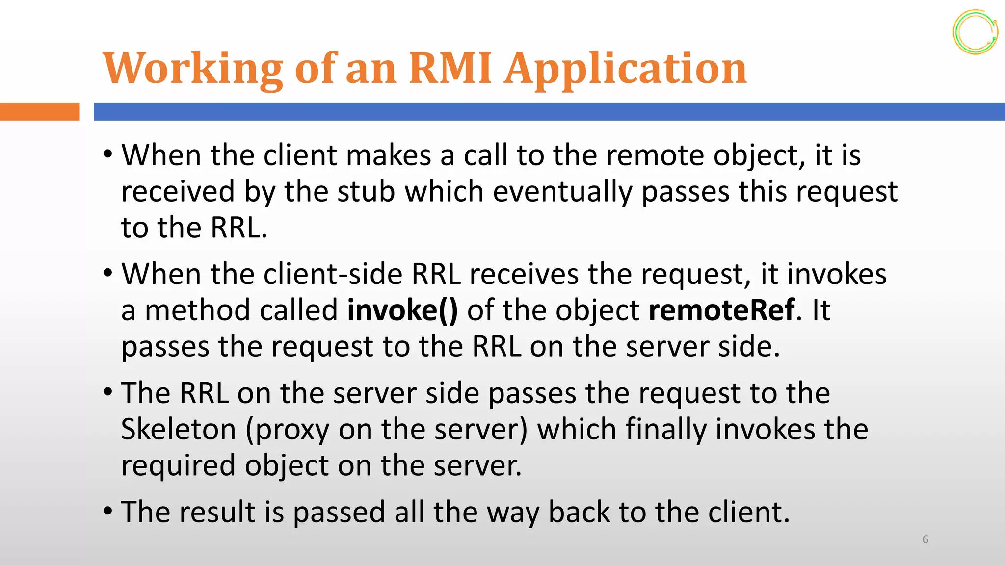 Working of an RMI Application
• When the client makes a call to the remote object, it is
received by the stub which eventually passes this request
to the RRL.
• When the client-side RRL receives the request, it invokes
a method called invoke() of the object remoteRef. It
passes the request to the RRL on the server side.
• The RRL on the server side passes the request to the
Skeleton (proxy on the server) which finally invokes the
required object on the server.
• The result is passed all the way back to the client.
6
 